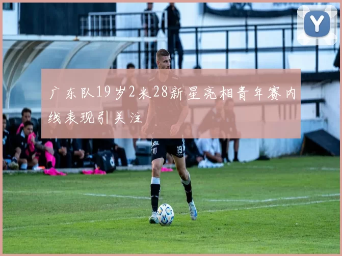 广东队19岁2米28新星亮相青年赛内线表现引关注