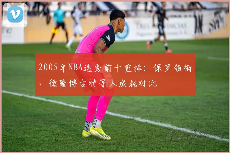 2005年NBA选秀前十重排：保罗领衔，德隆博古特等人成就对比