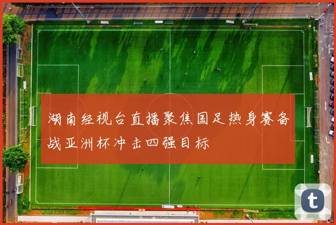 湖南经视台直播聚焦国足热身赛备战亚洲杯冲击四强目标