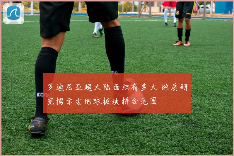 罗迪尼亚超大陆面积有多大 地质研究揭示古地球板块拼合范围