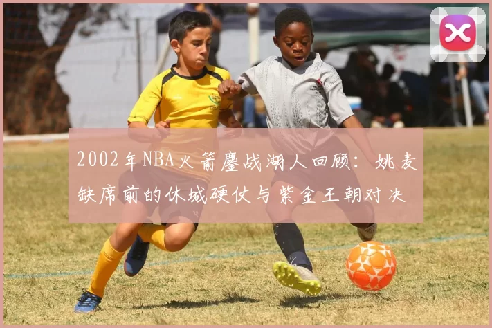 2002年NBA火箭鏖战湖人回顾:姚麦缺席前的休城硬仗与紫金王朝对决