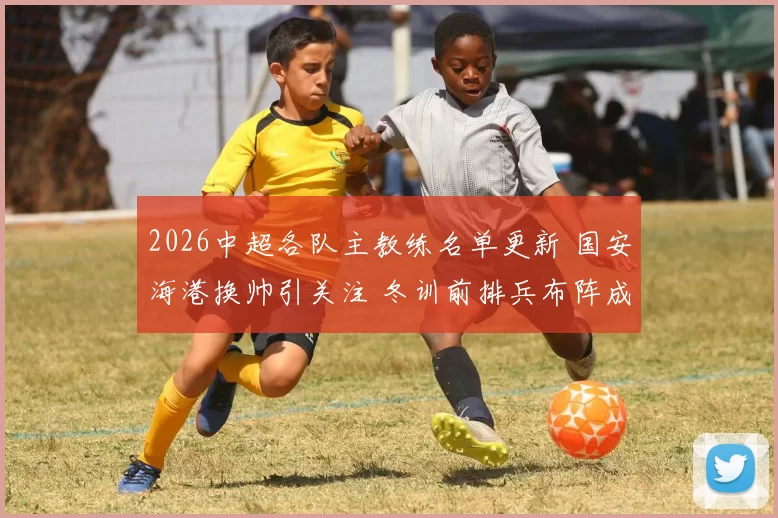 2026中超各队主教练名单更新 国安海港换帅引关注 冬训前排兵布阵成看点