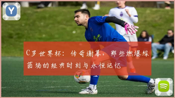 C罗世界杯：传奇谢幕，那些燃爆绿茵场的经典时刻与永恒记忆