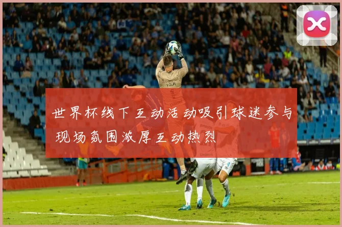 世界杯线下互动活动吸引球迷参与 现场氛围浓厚互动热烈