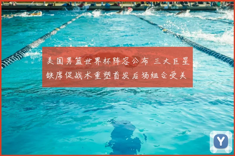 美国男篮世界杯阵容公布 三大巨星缺席促战术重塑首发后场组合受关注