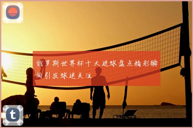 俄罗斯世界杯十大进球盘点精彩瞬间引发球迷关注