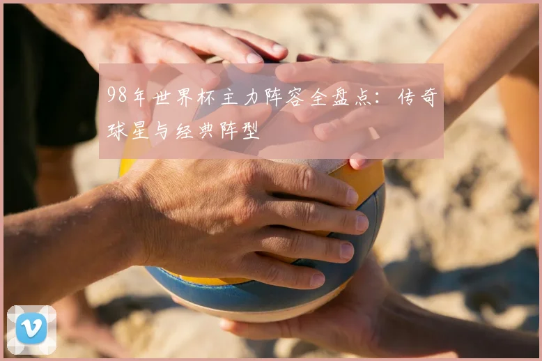 98年世界杯主力阵容全盘点：传奇球星与经典阵型