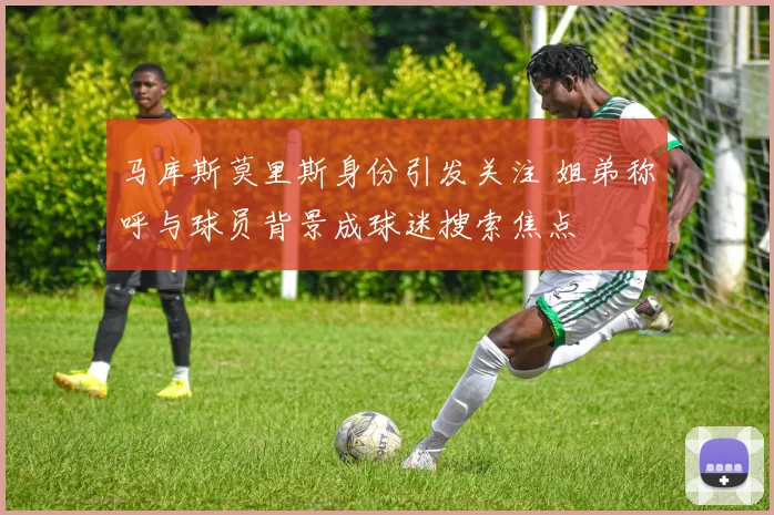 马库斯莫里斯身份引发关注 姐弟称呼与球员背景成球迷搜索焦点