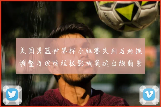 美国男篮世界杯小组赛失利后轮换调整与攻防短板影响奥运出线前景
