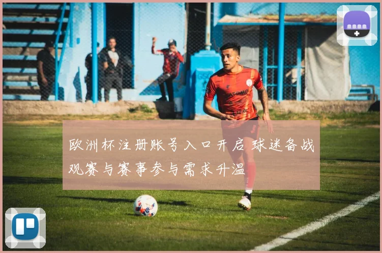 欧洲杯注册账号入口开启 球迷备战观赛与赛事参与需求升温