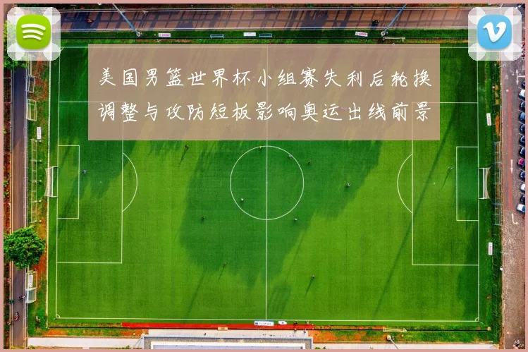 美国男篮世界杯小组赛失利后轮换调整与攻防短板影响奥运出线前景
