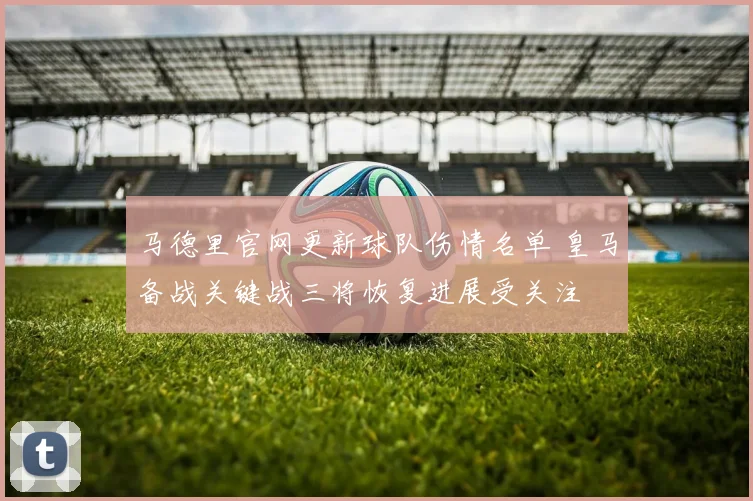 马德里官网更新球队伤情名单 皇马备战关键战三将恢复进展受关注
