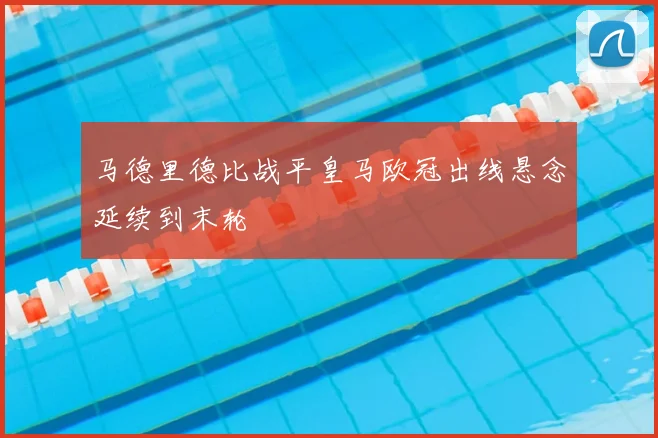 马德里德比战平皇马欧冠出线悬念延续到末轮
