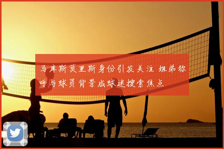马库斯莫里斯身份引发关注 姐弟称呼与球员背景成球迷搜索焦点