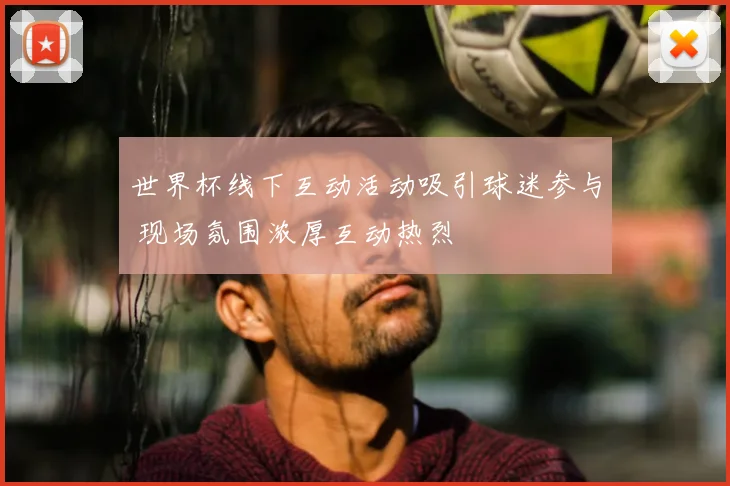 世界杯线下互动活动吸引球迷参与 现场氛围浓厚互动热烈