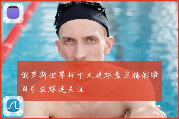 俄罗斯世界杯十大进球盘点精彩瞬间引发球迷关注
